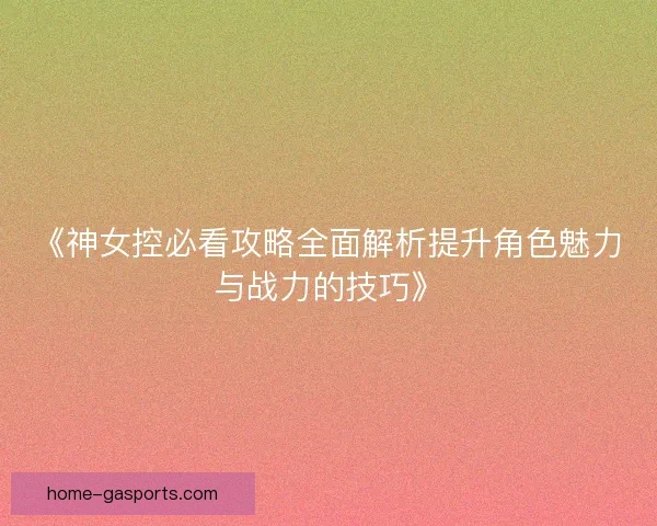 《神女控必看攻略全面解析提升角色魅力与战力的技巧》