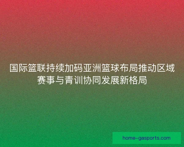 国际篮联持续加码亚洲篮球布局推动区域赛事与青训协同发展新格局