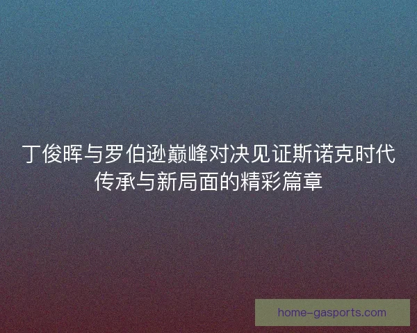丁俊晖与罗伯逊巅峰对决见证斯诺克时代传承与新局面的精彩篇章