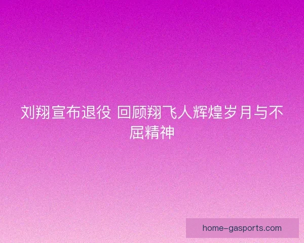 刘翔宣布退役 回顾翔飞人辉煌岁月与不屈精神