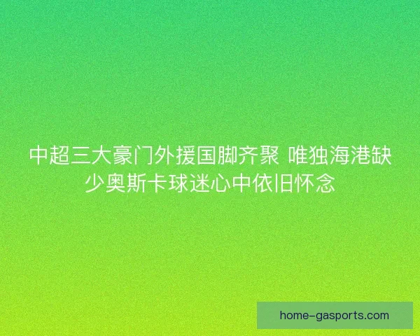 中超三大豪门外援国脚齐聚 唯独海港缺少奥斯卡球迷心中依旧怀念
