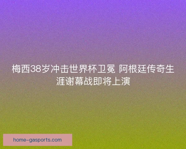 梅西38岁冲击世界杯卫冕 阿根廷传奇生涯谢幕战即将上演