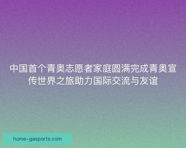 中国首个青奥志愿者家庭圆满完成青奥宣传世界之旅助力国际交流与友谊