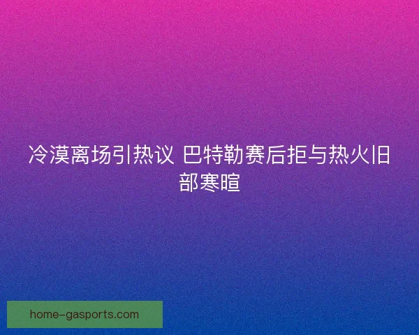 冷漠离场引热议 巴特勒赛后拒与热火旧部寒暄
