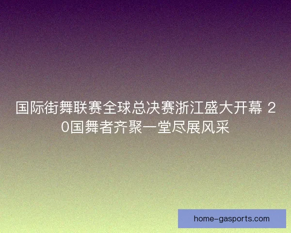 国际街舞联赛全球总决赛浙江盛大开幕 20国舞者齐聚一堂尽展风采