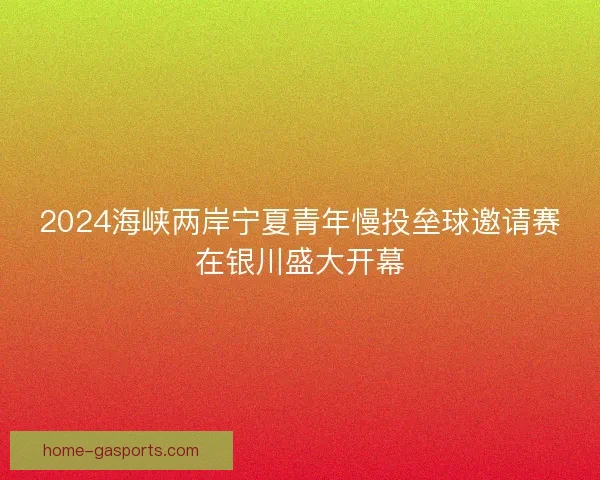 2024海峡两岸宁夏青年慢投垒球邀请赛在银川盛大开幕