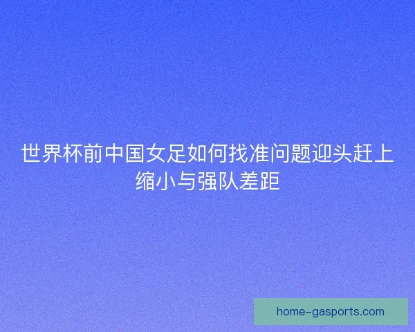 世界杯前中国女足如何找准问题迎头赶上缩小与强队差距