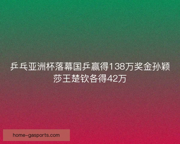 乒乓亚洲杯落幕国乒赢得138万奖金孙颖莎王楚钦各得42万