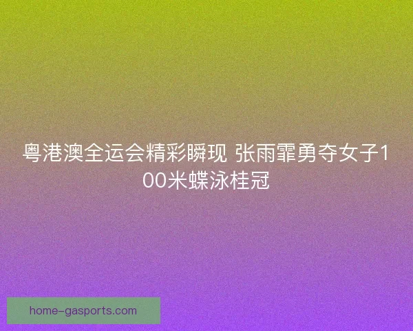 粤港澳全运会精彩瞬现 张雨霏勇夺女子100米蝶泳桂冠
