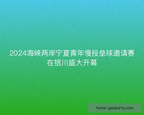 2024海峡两岸宁夏青年慢投垒球邀请赛在银川盛大开幕