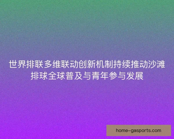 世界排联多维联动创新机制持续推动沙滩排球全球普及与青年参与发展