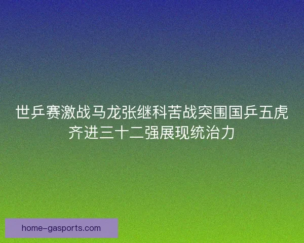 世乒赛激战马龙张继科苦战突围国乒五虎齐进三十二强展现统治力